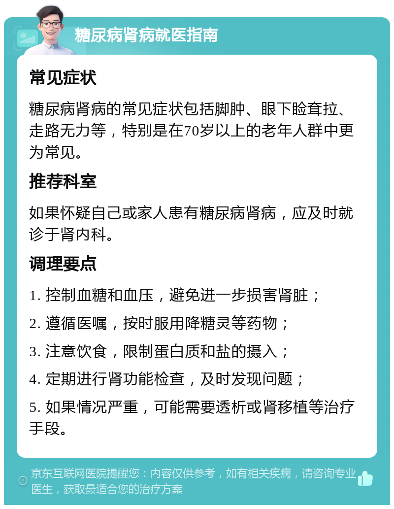 糖尿病肾病就医指南 常见症状 糖尿病肾病的常见症状包括脚肿、眼下睑耷拉、走路无力等，特别是在70岁以上的老年人群中更为常见。 推荐科室 如果怀疑自己或家人患有糖尿病肾病，应及时就诊于肾内科。 调理要点 1. 控制血糖和血压，避免进一步损害肾脏； 2. 遵循医嘱，按时服用降糖灵等药物； 3. 注意饮食，限制蛋白质和盐的摄入； 4. 定期进行肾功能检查，及时发现问题； 5. 如果情况严重，可能需要透析或肾移植等治疗手段。