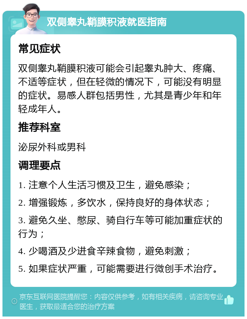 双侧睾丸鞘膜积液就医指南 常见症状 双侧睾丸鞘膜积液可能会引起睾丸肿大、疼痛、不适等症状，但在轻微的情况下，可能没有明显的症状。易感人群包括男性，尤其是青少年和年轻成年人。 推荐科室 泌尿外科或男科 调理要点 1. 注意个人生活习惯及卫生，避免感染； 2. 增强锻炼，多饮水，保持良好的身体状态； 3. 避免久坐、憋尿、骑自行车等可能加重症状的行为； 4. 少喝酒及少进食辛辣食物，避免刺激； 5. 如果症状严重，可能需要进行微创手术治疗。