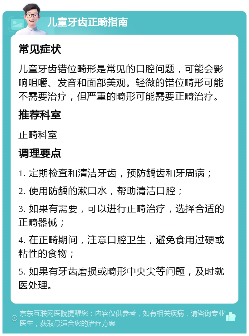 儿童牙齿正畸指南 常见症状 儿童牙齿错位畸形是常见的口腔问题，可能会影响咀嚼、发音和面部美观。轻微的错位畸形可能不需要治疗，但严重的畸形可能需要正畸治疗。 推荐科室 正畸科室 调理要点 1. 定期检查和清洁牙齿，预防龋齿和牙周病； 2. 使用防龋的漱口水，帮助清洁口腔； 3. 如果有需要，可以进行正畸治疗，选择合适的正畸器械； 4. 在正畸期间，注意口腔卫生，避免食用过硬或粘性的食物； 5. 如果有牙齿磨损或畸形中央尖等问题，及时就医处理。