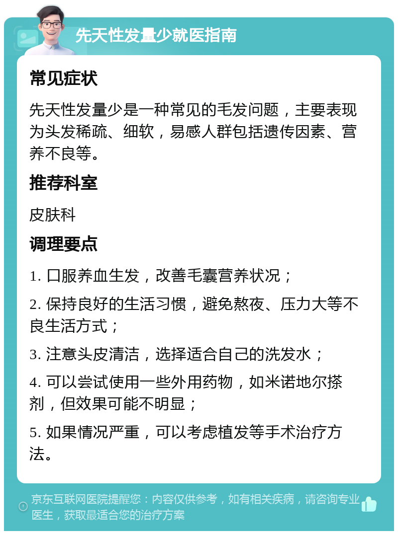 先天性发量少就医指南 常见症状 先天性发量少是一种常见的毛发问题，主要表现为头发稀疏、细软，易感人群包括遗传因素、营养不良等。 推荐科室 皮肤科 调理要点 1. 口服养血生发，改善毛囊营养状况； 2. 保持良好的生活习惯，避免熬夜、压力大等不良生活方式； 3. 注意头皮清洁，选择适合自己的洗发水； 4. 可以尝试使用一些外用药物，如米诺地尔搽剂，但效果可能不明显； 5. 如果情况严重，可以考虑植发等手术治疗方法。