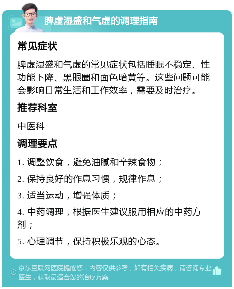 脾虚湿盛和气虚的调理指南 常见症状 脾虚湿盛和气虚的常见症状包括睡眠不稳定、性功能下降、黑眼圈和面色暗黄等。这些问题可能会影响日常生活和工作效率，需要及时治疗。 推荐科室 中医科 调理要点 1. 调整饮食，避免油腻和辛辣食物； 2. 保持良好的作息习惯，规律作息； 3. 适当运动，增强体质； 4. 中药调理，根据医生建议服用相应的中药方剂； 5. 心理调节，保持积极乐观的心态。