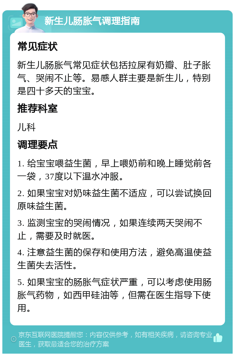 新生儿肠胀气调理指南 常见症状 新生儿肠胀气常见症状包括拉屎有奶瓣、肚子胀气、哭闹不止等。易感人群主要是新生儿，特别是四十多天的宝宝。 推荐科室 儿科 调理要点 1. 给宝宝喂益生菌，早上喂奶前和晚上睡觉前各一袋，37度以下温水冲服。 2. 如果宝宝对奶味益生菌不适应，可以尝试换回原味益生菌。 3. 监测宝宝的哭闹情况，如果连续两天哭闹不止，需要及时就医。 4. 注意益生菌的保存和使用方法，避免高温使益生菌失去活性。 5. 如果宝宝的肠胀气症状严重，可以考虑使用肠胀气药物，如西甲硅油等，但需在医生指导下使用。