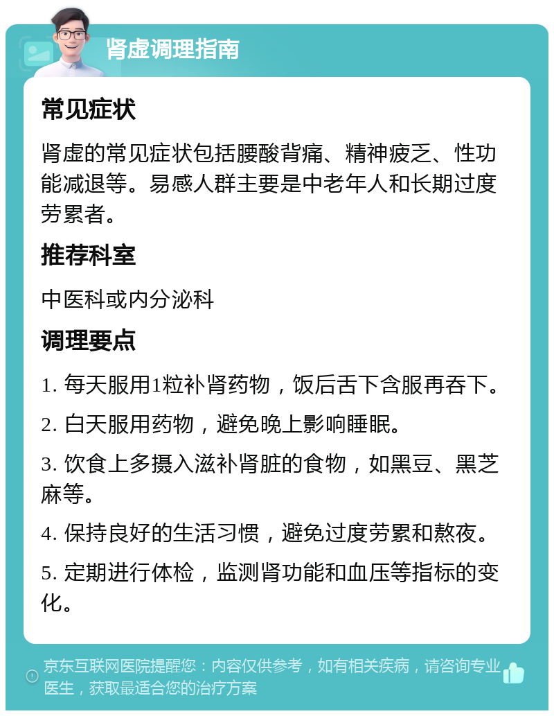 肾虚调理指南 常见症状 肾虚的常见症状包括腰酸背痛、精神疲乏、性功能减退等。易感人群主要是中老年人和长期过度劳累者。 推荐科室 中医科或内分泌科 调理要点 1. 每天服用1粒补肾药物，饭后舌下含服再吞下。 2. 白天服用药物，避免晚上影响睡眠。 3. 饮食上多摄入滋补肾脏的食物，如黑豆、黑芝麻等。 4. 保持良好的生活习惯，避免过度劳累和熬夜。 5. 定期进行体检，监测肾功能和血压等指标的变化。