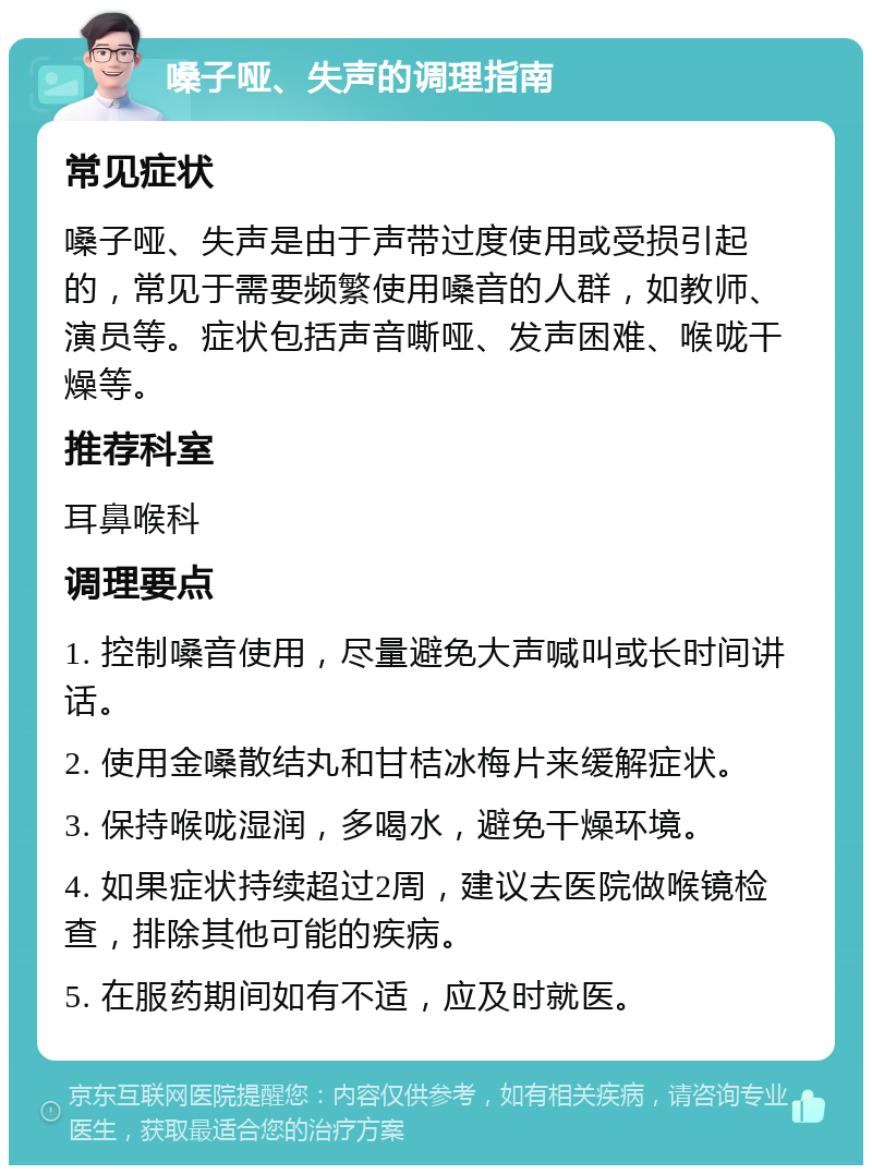 嗓子哑、失声的调理指南 常见症状 嗓子哑、失声是由于声带过度使用或受损引起的，常见于需要频繁使用嗓音的人群，如教师、演员等。症状包括声音嘶哑、发声困难、喉咙干燥等。 推荐科室 耳鼻喉科 调理要点 1. 控制嗓音使用，尽量避免大声喊叫或长时间讲话。 2. 使用金嗓散结丸和甘桔冰梅片来缓解症状。 3. 保持喉咙湿润，多喝水，避免干燥环境。 4. 如果症状持续超过2周，建议去医院做喉镜检查，排除其他可能的疾病。 5. 在服药期间如有不适，应及时就医。