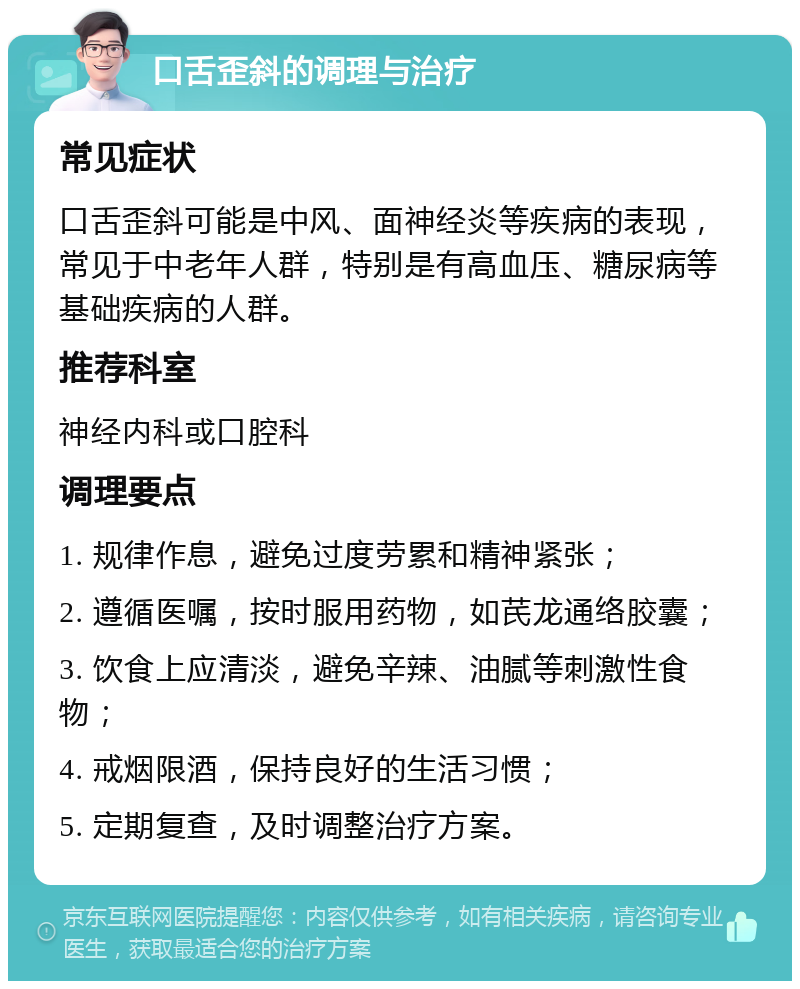 口舌歪斜的调理与治疗 常见症状 口舌歪斜可能是中风、面神经炎等疾病的表现，常见于中老年人群，特别是有高血压、糖尿病等基础疾病的人群。 推荐科室 神经内科或口腔科 调理要点 1. 规律作息，避免过度劳累和精神紧张； 2. 遵循医嘱，按时服用药物，如芪龙通络胶囊； 3. 饮食上应清淡，避免辛辣、油腻等刺激性食物； 4. 戒烟限酒，保持良好的生活习惯； 5. 定期复查，及时调整治疗方案。