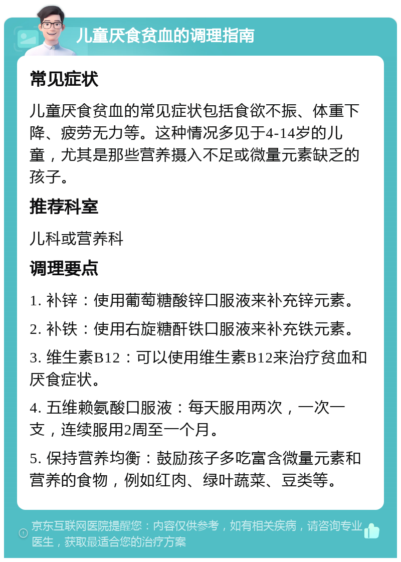 儿童厌食贫血的调理指南 常见症状 儿童厌食贫血的常见症状包括食欲不振、体重下降、疲劳无力等。这种情况多见于4-14岁的儿童，尤其是那些营养摄入不足或微量元素缺乏的孩子。 推荐科室 儿科或营养科 调理要点 1. 补锌：使用葡萄糖酸锌口服液来补充锌元素。 2. 补铁：使用右旋糖酐铁口服液来补充铁元素。 3. 维生素B12：可以使用维生素B12来治疗贫血和厌食症状。 4. 五维赖氨酸口服液：每天服用两次，一次一支，连续服用2周至一个月。 5. 保持营养均衡：鼓励孩子多吃富含微量元素和营养的食物，例如红肉、绿叶蔬菜、豆类等。