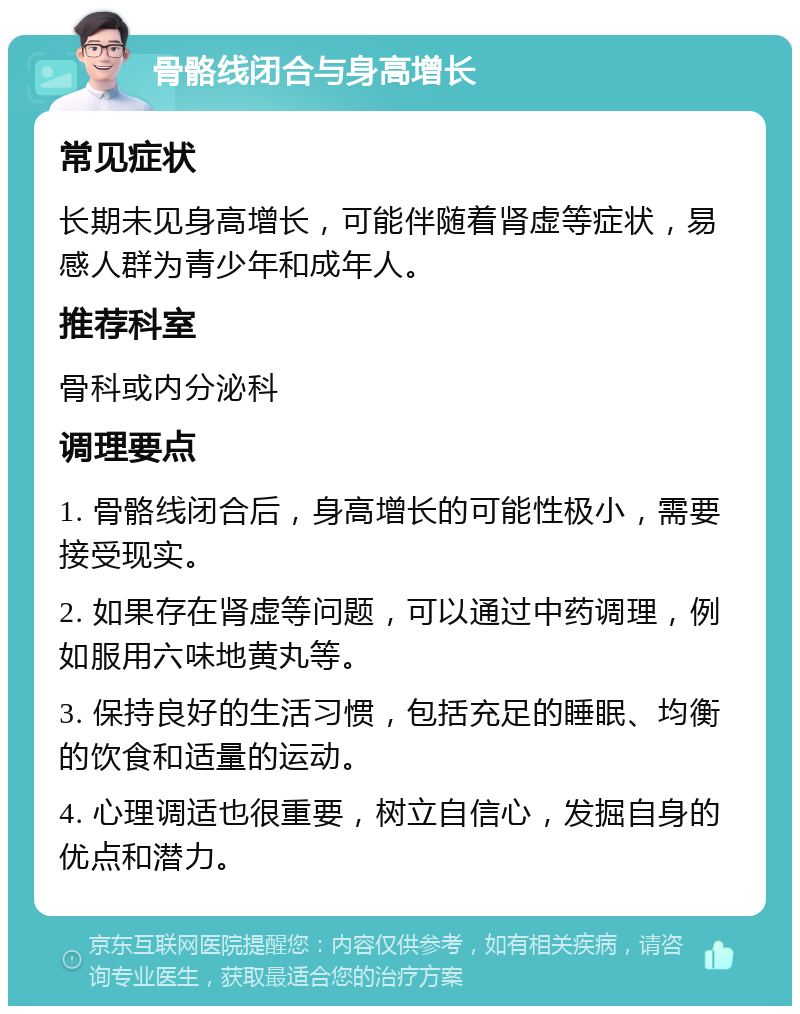 骨骼线闭合与身高增长 常见症状 长期未见身高增长，可能伴随着肾虚等症状，易感人群为青少年和成年人。 推荐科室 骨科或内分泌科 调理要点 1. 骨骼线闭合后，身高增长的可能性极小，需要接受现实。 2. 如果存在肾虚等问题，可以通过中药调理，例如服用六味地黄丸等。 3. 保持良好的生活习惯，包括充足的睡眠、均衡的饮食和适量的运动。 4. 心理调适也很重要，树立自信心，发掘自身的优点和潜力。