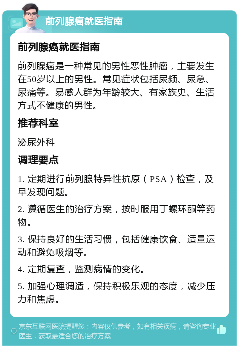 前列腺癌就医指南 前列腺癌就医指南 前列腺癌是一种常见的男性恶性肿瘤，主要发生在50岁以上的男性。常见症状包括尿频、尿急、尿痛等。易感人群为年龄较大、有家族史、生活方式不健康的男性。 推荐科室 泌尿外科 调理要点 1. 定期进行前列腺特异性抗原（PSA）检查，及早发现问题。 2. 遵循医生的治疗方案，按时服用丁螺环酮等药物。 3. 保持良好的生活习惯，包括健康饮食、适量运动和避免吸烟等。 4. 定期复查，监测病情的变化。 5. 加强心理调适，保持积极乐观的态度，减少压力和焦虑。