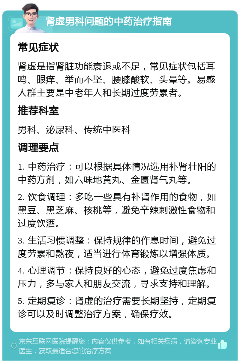 肾虚男科问题的中药治疗指南 常见症状 肾虚是指肾脏功能衰退或不足，常见症状包括耳鸣、眼痒、举而不坚、腰膝酸软、头晕等。易感人群主要是中老年人和长期过度劳累者。 推荐科室 男科、泌尿科、传统中医科 调理要点 1. 中药治疗：可以根据具体情况选用补肾壮阳的中药方剂，如六味地黄丸、金匮肾气丸等。 2. 饮食调理：多吃一些具有补肾作用的食物，如黑豆、黑芝麻、核桃等，避免辛辣刺激性食物和过度饮酒。 3. 生活习惯调整：保持规律的作息时间，避免过度劳累和熬夜，适当进行体育锻炼以增强体质。 4. 心理调节：保持良好的心态，避免过度焦虑和压力，多与家人和朋友交流，寻求支持和理解。 5. 定期复诊：肾虚的治疗需要长期坚持，定期复诊可以及时调整治疗方案，确保疗效。