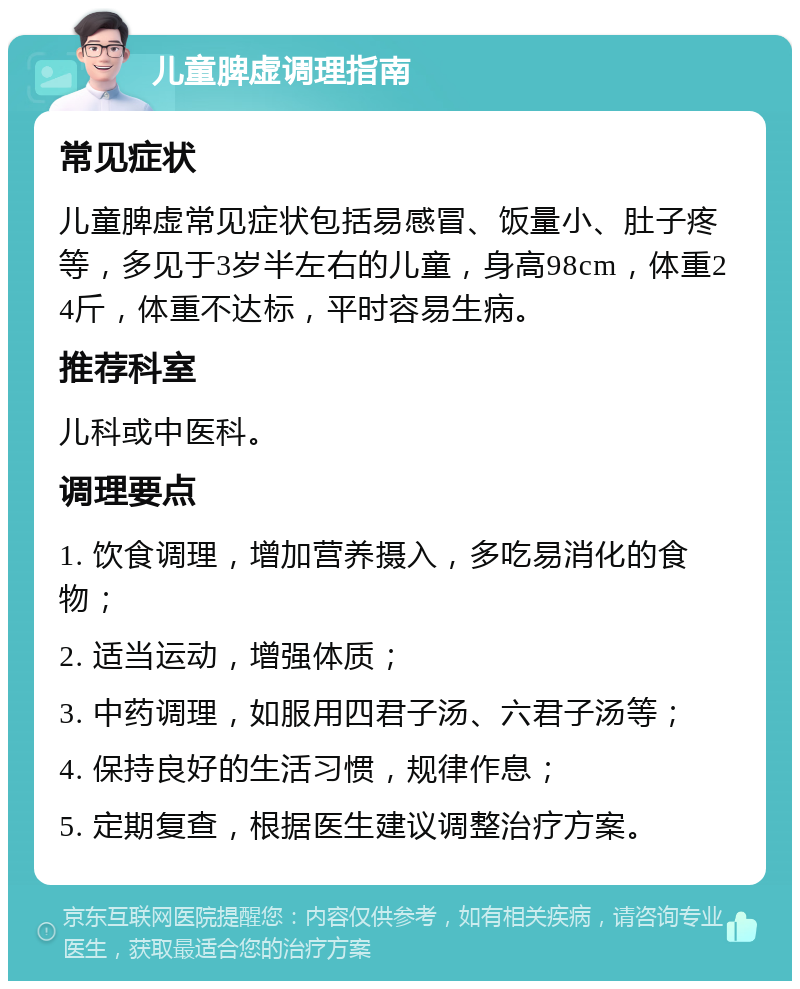 儿童脾虚调理指南 常见症状 儿童脾虚常见症状包括易感冒、饭量小、肚子疼等，多见于3岁半左右的儿童，身高98cm，体重24斤，体重不达标，平时容易生病。 推荐科室 儿科或中医科。 调理要点 1. 饮食调理，增加营养摄入，多吃易消化的食物； 2. 适当运动，增强体质； 3. 中药调理，如服用四君子汤、六君子汤等； 4. 保持良好的生活习惯，规律作息； 5. 定期复查，根据医生建议调整治疗方案。