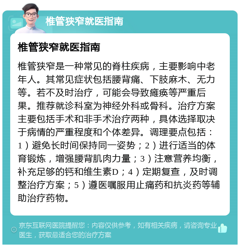 椎管狭窄就医指南 椎管狭窄就医指南 椎管狭窄是一种常见的脊柱疾病，主要影响中老年人。其常见症状包括腰背痛、下肢麻木、无力等。若不及时治疗，可能会导致瘫痪等严重后果。推荐就诊科室为神经外科或骨科。治疗方案主要包括手术和非手术治疗两种，具体选择取决于病情的严重程度和个体差异。调理要点包括：1）避免长时间保持同一姿势；2）进行适当的体育锻炼，增强腰背肌肉力量；3）注意营养均衡，补充足够的钙和维生素D；4）定期复查，及时调整治疗方案；5）遵医嘱服用止痛药和抗炎药等辅助治疗药物。