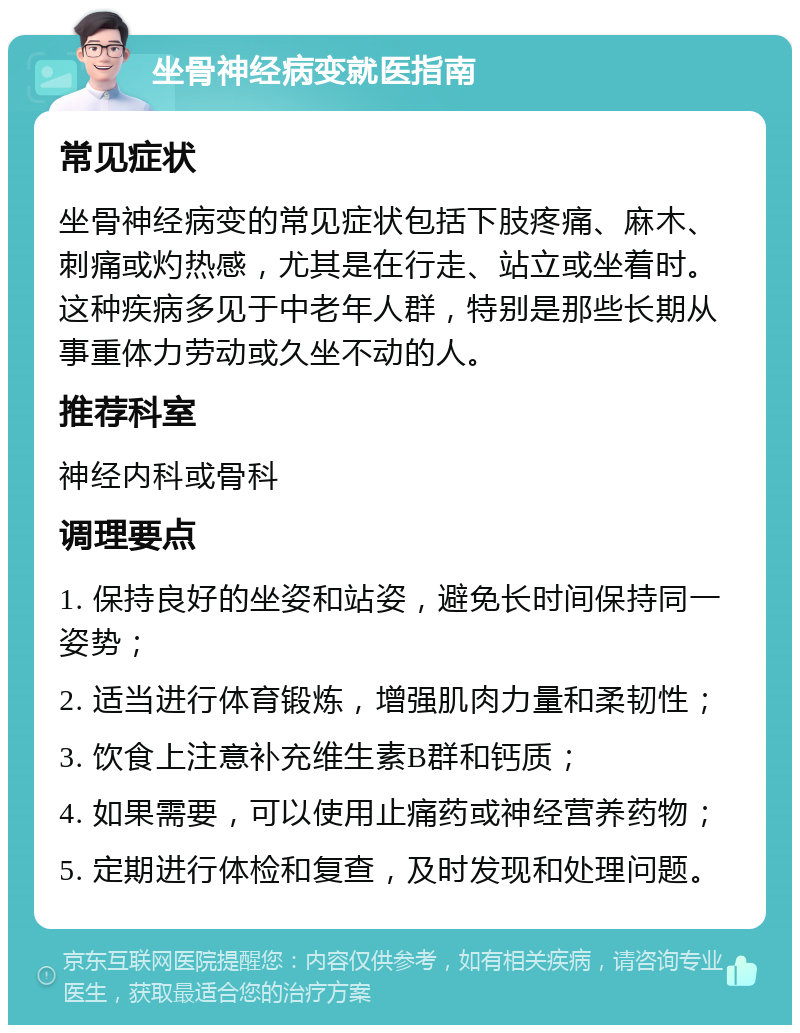 坐骨神经病变就医指南 常见症状 坐骨神经病变的常见症状包括下肢疼痛、麻木、刺痛或灼热感，尤其是在行走、站立或坐着时。这种疾病多见于中老年人群，特别是那些长期从事重体力劳动或久坐不动的人。 推荐科室 神经内科或骨科 调理要点 1. 保持良好的坐姿和站姿，避免长时间保持同一姿势； 2. 适当进行体育锻炼，增强肌肉力量和柔韧性； 3. 饮食上注意补充维生素B群和钙质； 4. 如果需要，可以使用止痛药或神经营养药物； 5. 定期进行体检和复查，及时发现和处理问题。