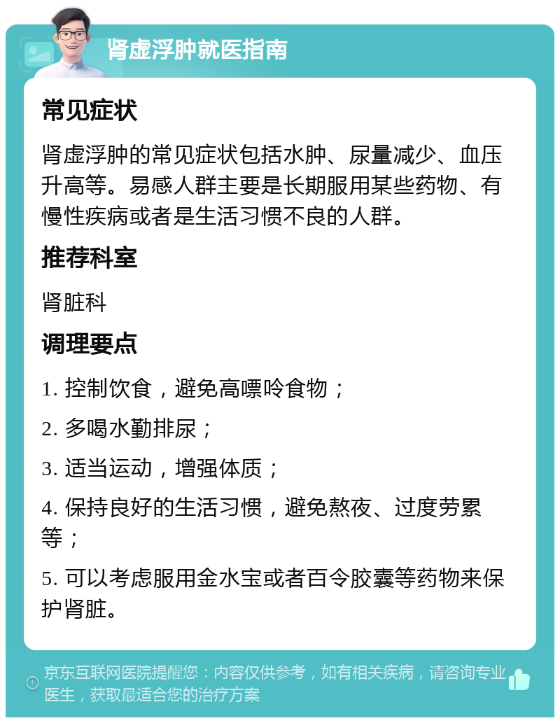 肾虚浮肿就医指南 常见症状 肾虚浮肿的常见症状包括水肿、尿量减少、血压升高等。易感人群主要是长期服用某些药物、有慢性疾病或者是生活习惯不良的人群。 推荐科室 肾脏科 调理要点 1. 控制饮食，避免高嘌呤食物； 2. 多喝水勤排尿； 3. 适当运动，增强体质； 4. 保持良好的生活习惯，避免熬夜、过度劳累等； 5. 可以考虑服用金水宝或者百令胶囊等药物来保护肾脏。