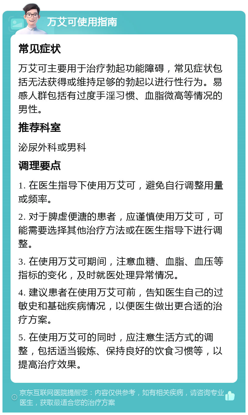 万艾可使用指南 常见症状 万艾可主要用于治疗勃起功能障碍，常见症状包括无法获得或维持足够的勃起以进行性行为。易感人群包括有过度手淫习惯、血脂微高等情况的男性。 推荐科室 泌尿外科或男科 调理要点 1. 在医生指导下使用万艾可，避免自行调整用量或频率。 2. 对于脾虚便溏的患者，应谨慎使用万艾可，可能需要选择其他治疗方法或在医生指导下进行调整。 3. 在使用万艾可期间，注意血糖、血脂、血压等指标的变化，及时就医处理异常情况。 4. 建议患者在使用万艾可前，告知医生自己的过敏史和基础疾病情况，以便医生做出更合适的治疗方案。 5. 在使用万艾可的同时，应注意生活方式的调整，包括适当锻炼、保持良好的饮食习惯等，以提高治疗效果。