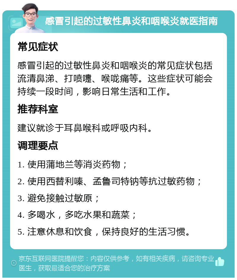 感冒引起的过敏性鼻炎和咽喉炎就医指南 常见症状 感冒引起的过敏性鼻炎和咽喉炎的常见症状包括流清鼻涕、打喷嚏、喉咙痛等。这些症状可能会持续一段时间，影响日常生活和工作。 推荐科室 建议就诊于耳鼻喉科或呼吸内科。 调理要点 1. 使用蒲地兰等消炎药物； 2. 使用西替利嗪、孟鲁司特钠等抗过敏药物； 3. 避免接触过敏原； 4. 多喝水，多吃水果和蔬菜； 5. 注意休息和饮食，保持良好的生活习惯。