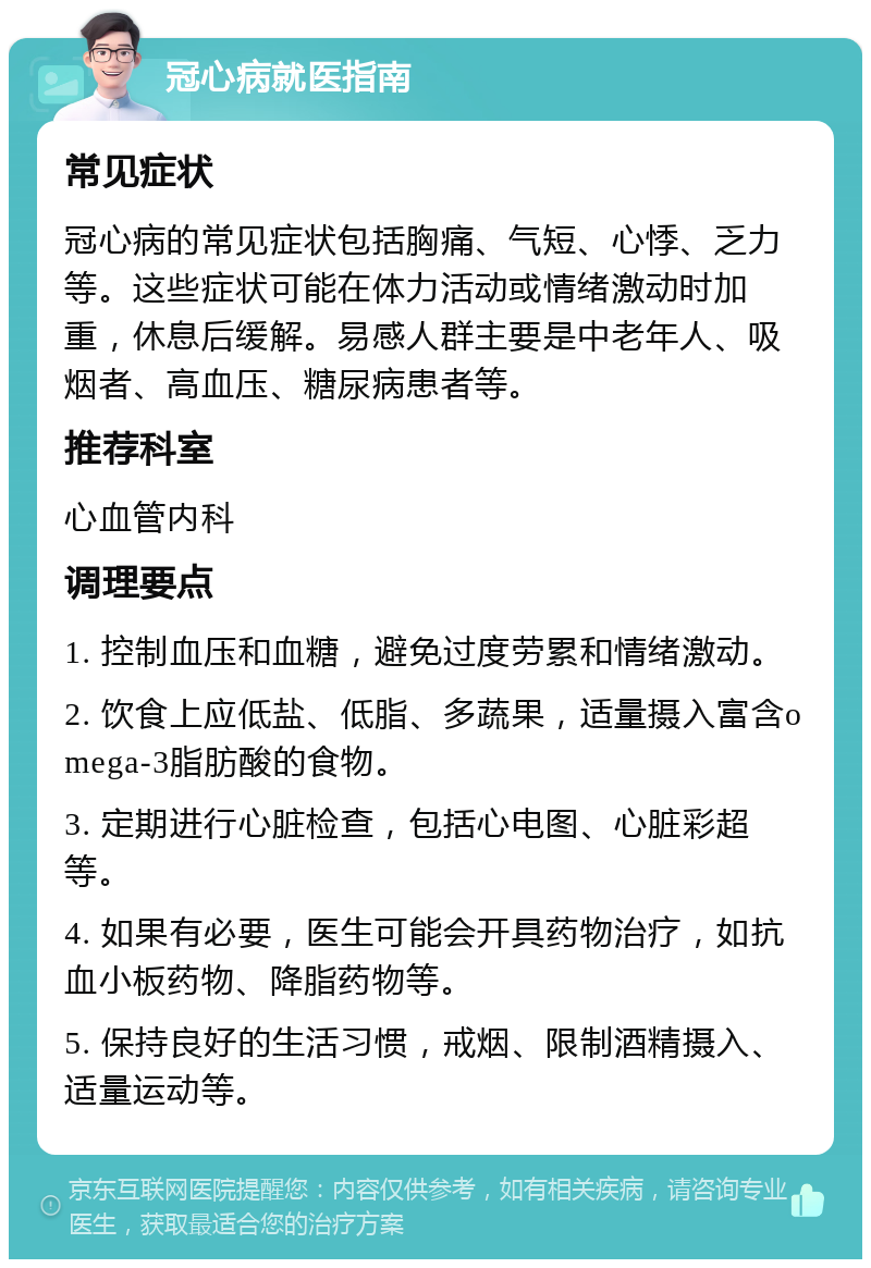 冠心病就医指南 常见症状 冠心病的常见症状包括胸痛、气短、心悸、乏力等。这些症状可能在体力活动或情绪激动时加重，休息后缓解。易感人群主要是中老年人、吸烟者、高血压、糖尿病患者等。 推荐科室 心血管内科 调理要点 1. 控制血压和血糖，避免过度劳累和情绪激动。 2. 饮食上应低盐、低脂、多蔬果，适量摄入富含omega-3脂肪酸的食物。 3. 定期进行心脏检查，包括心电图、心脏彩超等。 4. 如果有必要，医生可能会开具药物治疗，如抗血小板药物、降脂药物等。 5. 保持良好的生活习惯，戒烟、限制酒精摄入、适量运动等。