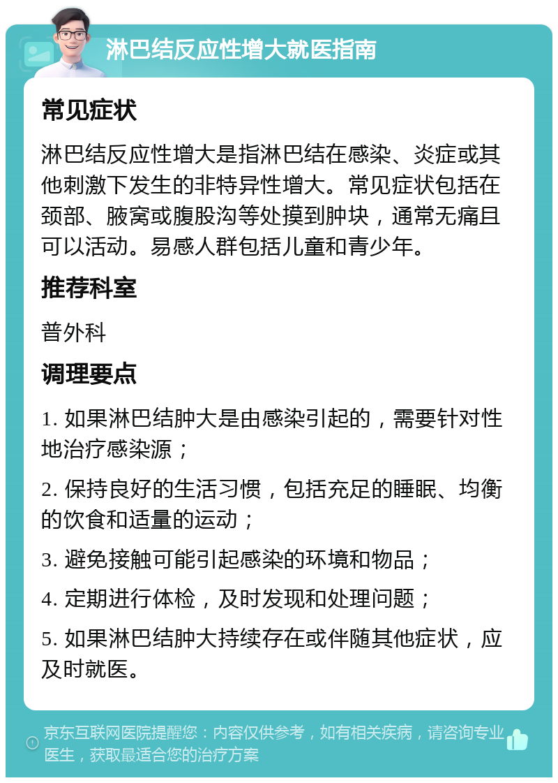 淋巴结反应性增大就医指南 常见症状 淋巴结反应性增大是指淋巴结在感染、炎症或其他刺激下发生的非特异性增大。常见症状包括在颈部、腋窝或腹股沟等处摸到肿块，通常无痛且可以活动。易感人群包括儿童和青少年。 推荐科室 普外科 调理要点 1. 如果淋巴结肿大是由感染引起的，需要针对性地治疗感染源； 2. 保持良好的生活习惯，包括充足的睡眠、均衡的饮食和适量的运动； 3. 避免接触可能引起感染的环境和物品； 4. 定期进行体检，及时发现和处理问题； 5. 如果淋巴结肿大持续存在或伴随其他症状，应及时就医。