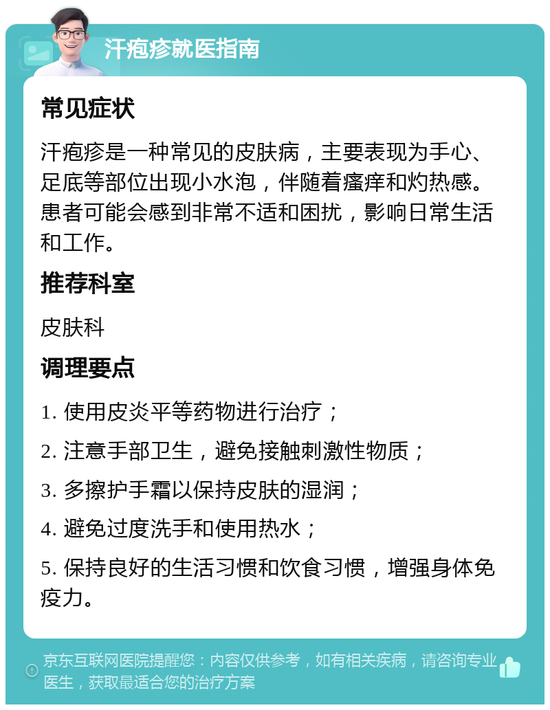 汗疱疹就医指南 常见症状 汗疱疹是一种常见的皮肤病，主要表现为手心、足底等部位出现小水泡，伴随着瘙痒和灼热感。患者可能会感到非常不适和困扰，影响日常生活和工作。 推荐科室 皮肤科 调理要点 1. 使用皮炎平等药物进行治疗； 2. 注意手部卫生，避免接触刺激性物质； 3. 多擦护手霜以保持皮肤的湿润； 4. 避免过度洗手和使用热水； 5. 保持良好的生活习惯和饮食习惯，增强身体免疫力。