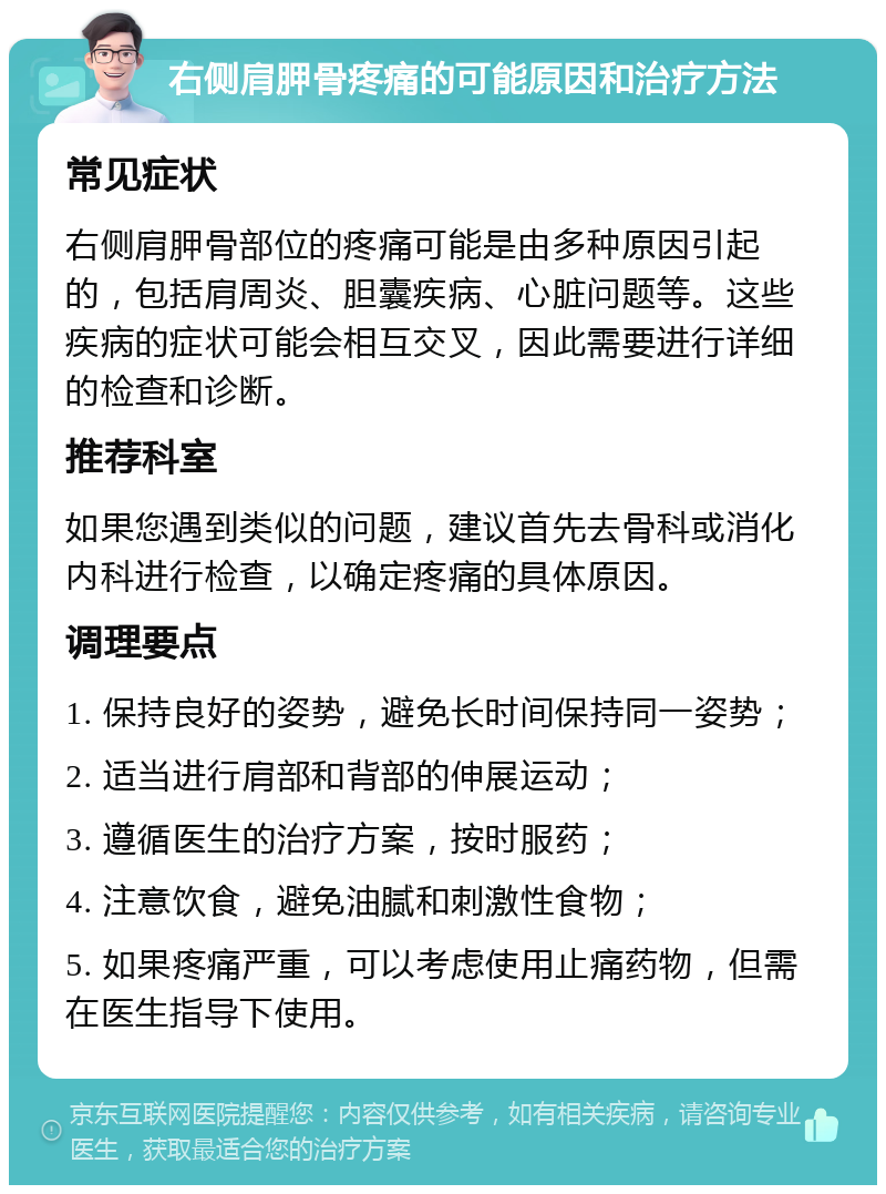 右侧肩胛骨疼痛的可能原因和治疗方法 常见症状 右侧肩胛骨部位的疼痛可能是由多种原因引起的，包括肩周炎、胆囊疾病、心脏问题等。这些疾病的症状可能会相互交叉，因此需要进行详细的检查和诊断。 推荐科室 如果您遇到类似的问题，建议首先去骨科或消化内科进行检查，以确定疼痛的具体原因。 调理要点 1. 保持良好的姿势，避免长时间保持同一姿势； 2. 适当进行肩部和背部的伸展运动； 3. 遵循医生的治疗方案，按时服药； 4. 注意饮食，避免油腻和刺激性食物； 5. 如果疼痛严重，可以考虑使用止痛药物，但需在医生指导下使用。