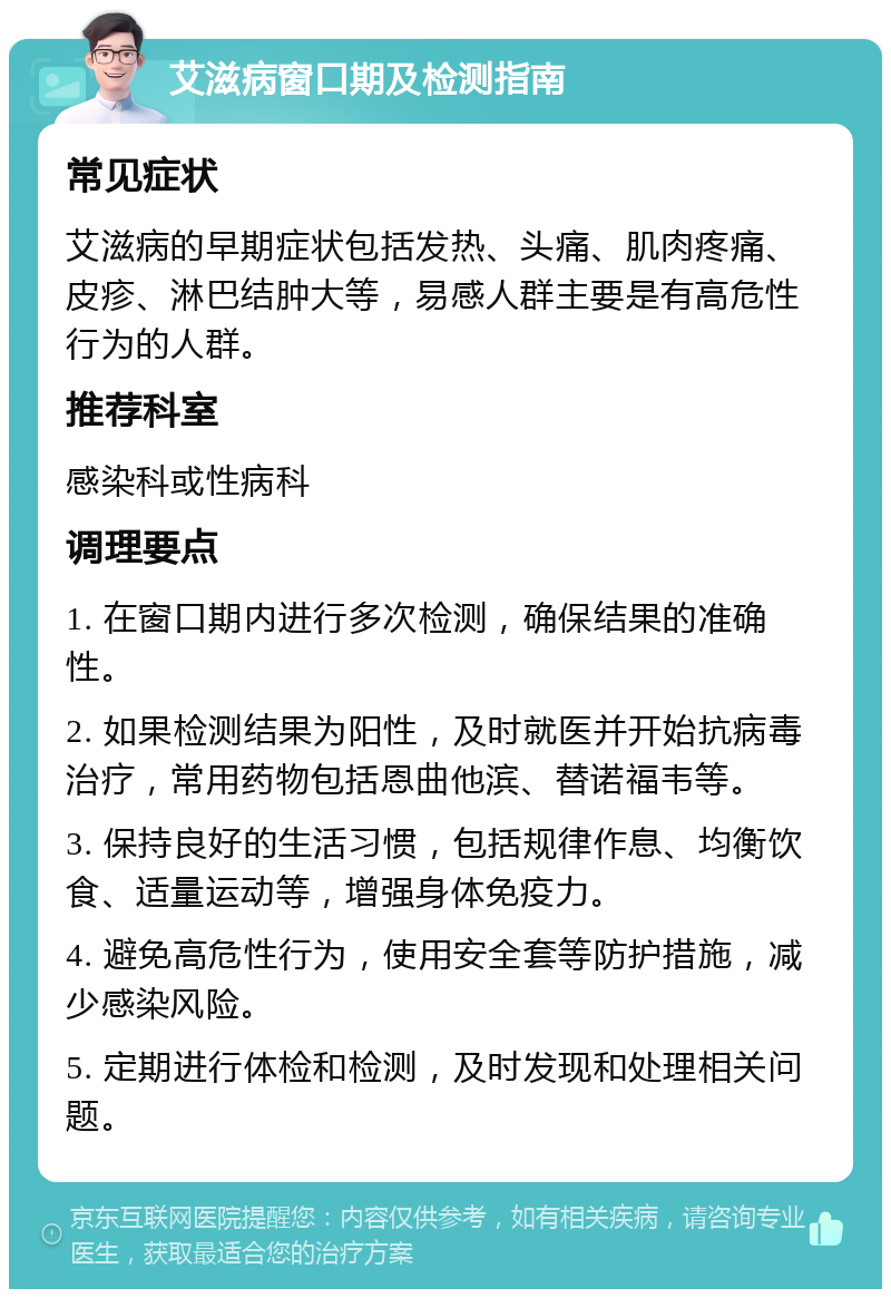 艾滋病窗口期及检测指南 常见症状 艾滋病的早期症状包括发热、头痛、肌肉疼痛、皮疹、淋巴结肿大等，易感人群主要是有高危性行为的人群。 推荐科室 感染科或性病科 调理要点 1. 在窗口期内进行多次检测，确保结果的准确性。 2. 如果检测结果为阳性，及时就医并开始抗病毒治疗，常用药物包括恩曲他滨、替诺福韦等。 3. 保持良好的生活习惯，包括规律作息、均衡饮食、适量运动等，增强身体免疫力。 4. 避免高危性行为，使用安全套等防护措施，减少感染风险。 5. 定期进行体检和检测，及时发现和处理相关问题。