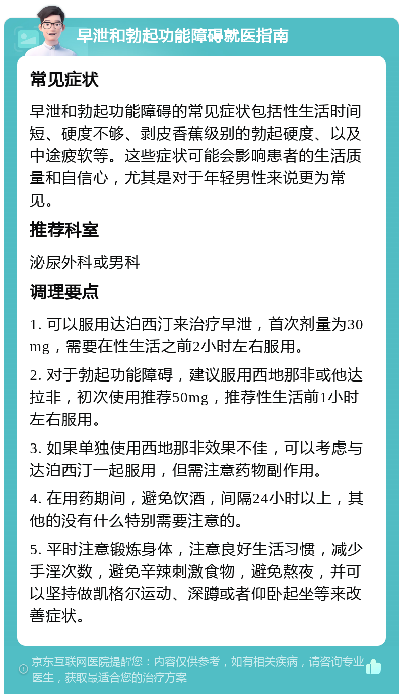 早泄和勃起功能障碍就医指南 常见症状 早泄和勃起功能障碍的常见症状包括性生活时间短、硬度不够、剥皮香蕉级别的勃起硬度、以及中途疲软等。这些症状可能会影响患者的生活质量和自信心，尤其是对于年轻男性来说更为常见。 推荐科室 泌尿外科或男科 调理要点 1. 可以服用达泊西汀来治疗早泄，首次剂量为30mg，需要在性生活之前2小时左右服用。 2. 对于勃起功能障碍，建议服用西地那非或他达拉非，初次使用推荐50mg，推荐性生活前1小时左右服用。 3. 如果单独使用西地那非效果不佳，可以考虑与达泊西汀一起服用，但需注意药物副作用。 4. 在用药期间，避免饮酒，间隔24小时以上，其他的没有什么特别需要注意的。 5. 平时注意锻炼身体，注意良好生活习惯，减少手淫次数，避免辛辣刺激食物，避免熬夜，并可以坚持做凯格尔运动、深蹲或者仰卧起坐等来改善症状。