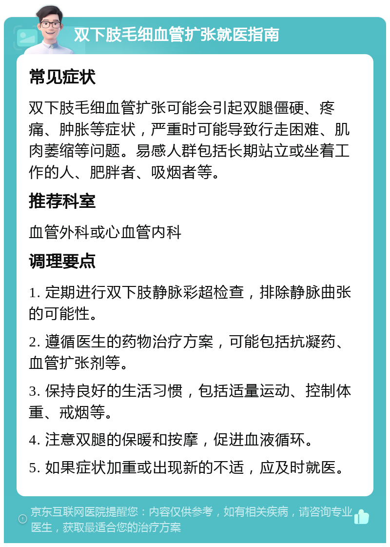 双下肢毛细血管扩张就医指南 常见症状 双下肢毛细血管扩张可能会引起双腿僵硬、疼痛、肿胀等症状，严重时可能导致行走困难、肌肉萎缩等问题。易感人群包括长期站立或坐着工作的人、肥胖者、吸烟者等。 推荐科室 血管外科或心血管内科 调理要点 1. 定期进行双下肢静脉彩超检查，排除静脉曲张的可能性。 2. 遵循医生的药物治疗方案，可能包括抗凝药、血管扩张剂等。 3. 保持良好的生活习惯，包括适量运动、控制体重、戒烟等。 4. 注意双腿的保暖和按摩，促进血液循环。 5. 如果症状加重或出现新的不适，应及时就医。