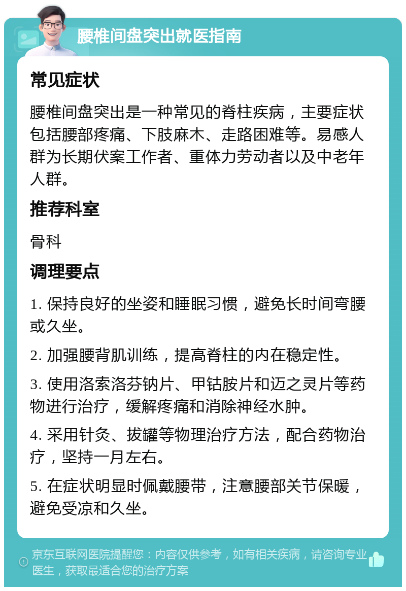 腰椎间盘突出就医指南 常见症状 腰椎间盘突出是一种常见的脊柱疾病，主要症状包括腰部疼痛、下肢麻木、走路困难等。易感人群为长期伏案工作者、重体力劳动者以及中老年人群。 推荐科室 骨科 调理要点 1. 保持良好的坐姿和睡眠习惯，避免长时间弯腰或久坐。 2. 加强腰背肌训练，提高脊柱的内在稳定性。 3. 使用洛索洛芬钠片、甲钴胺片和迈之灵片等药物进行治疗，缓解疼痛和消除神经水肿。 4. 采用针灸、拔罐等物理治疗方法，配合药物治疗，坚持一月左右。 5. 在症状明显时佩戴腰带，注意腰部关节保暖，避免受凉和久坐。