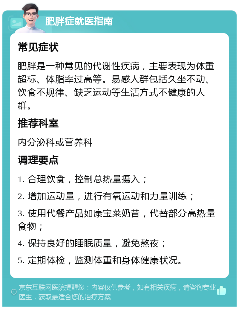 肥胖症就医指南 常见症状 肥胖是一种常见的代谢性疾病，主要表现为体重超标、体脂率过高等。易感人群包括久坐不动、饮食不规律、缺乏运动等生活方式不健康的人群。 推荐科室 内分泌科或营养科 调理要点 1. 合理饮食，控制总热量摄入； 2. 增加运动量，进行有氧运动和力量训练； 3. 使用代餐产品如康宝莱奶昔，代替部分高热量食物； 4. 保持良好的睡眠质量，避免熬夜； 5. 定期体检，监测体重和身体健康状况。