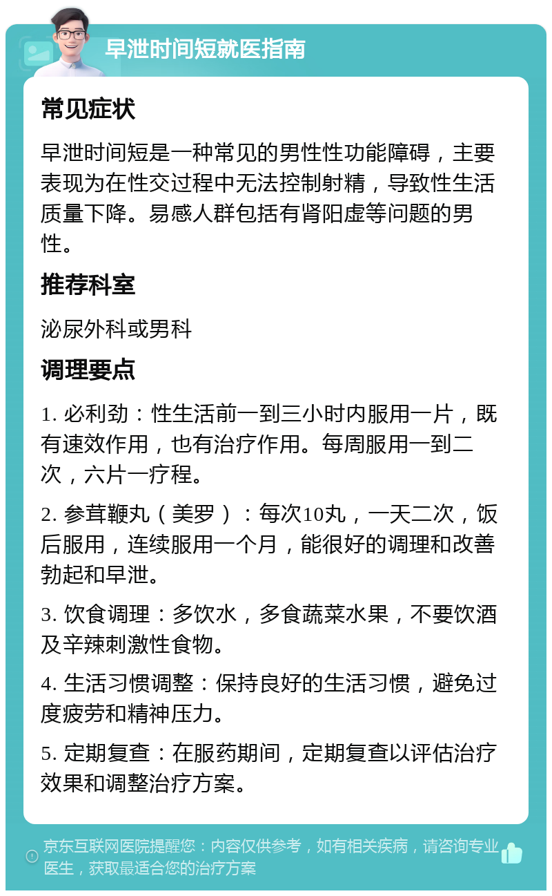 早泄时间短就医指南 常见症状 早泄时间短是一种常见的男性性功能障碍，主要表现为在性交过程中无法控制射精，导致性生活质量下降。易感人群包括有肾阳虚等问题的男性。 推荐科室 泌尿外科或男科 调理要点 1. 必利劲：性生活前一到三小时内服用一片，既有速效作用，也有治疗作用。每周服用一到二次，六片一疗程。 2. 参茸鞭丸（美罗）：每次10丸，一天二次，饭后服用，连续服用一个月，能很好的调理和改善勃起和早泄。 3. 饮食调理：多饮水，多食蔬菜水果，不要饮酒及辛辣刺激性食物。 4. 生活习惯调整：保持良好的生活习惯，避免过度疲劳和精神压力。 5. 定期复查：在服药期间，定期复查以评估治疗效果和调整治疗方案。