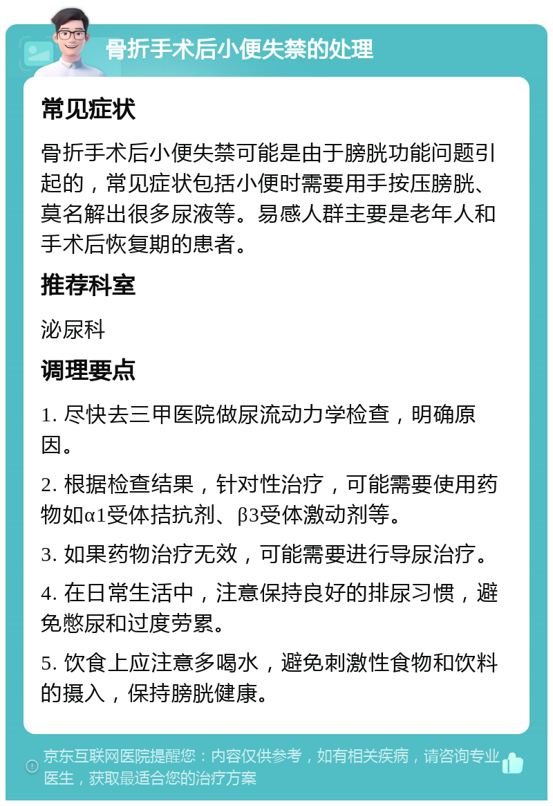 骨折手术后小便失禁的处理 常见症状 骨折手术后小便失禁可能是由于膀胱功能问题引起的，常见症状包括小便时需要用手按压膀胱、莫名解出很多尿液等。易感人群主要是老年人和手术后恢复期的患者。 推荐科室 泌尿科 调理要点 1. 尽快去三甲医院做尿流动力学检查，明确原因。 2. 根据检查结果，针对性治疗，可能需要使用药物如α1受体拮抗剂、β3受体激动剂等。 3. 如果药物治疗无效，可能需要进行导尿治疗。 4. 在日常生活中，注意保持良好的排尿习惯，避免憋尿和过度劳累。 5. 饮食上应注意多喝水，避免刺激性食物和饮料的摄入，保持膀胱健康。