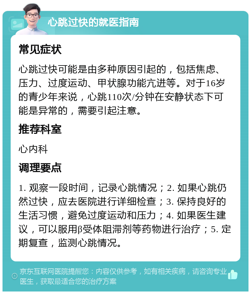 心跳过快的就医指南 常见症状 心跳过快可能是由多种原因引起的，包括焦虑、压力、过度运动、甲状腺功能亢进等。对于16岁的青少年来说，心跳110次/分钟在安静状态下可能是异常的，需要引起注意。 推荐科室 心内科 调理要点 1. 观察一段时间，记录心跳情况；2. 如果心跳仍然过快，应去医院进行详细检查；3. 保持良好的生活习惯，避免过度运动和压力；4. 如果医生建议，可以服用β受体阻滞剂等药物进行治疗；5. 定期复查，监测心跳情况。