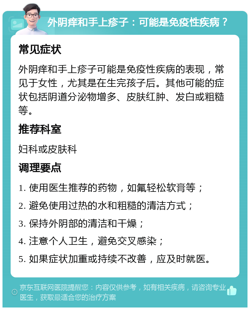 外阴痒和手上疹子：可能是免疫性疾病？ 常见症状 外阴痒和手上疹子可能是免疫性疾病的表现，常见于女性，尤其是在生完孩子后。其他可能的症状包括阴道分泌物增多、皮肤红肿、发白或粗糙等。 推荐科室 妇科或皮肤科 调理要点 1. 使用医生推荐的药物，如氟轻松软膏等； 2. 避免使用过热的水和粗糙的清洁方式； 3. 保持外阴部的清洁和干燥； 4. 注意个人卫生，避免交叉感染； 5. 如果症状加重或持续不改善，应及时就医。