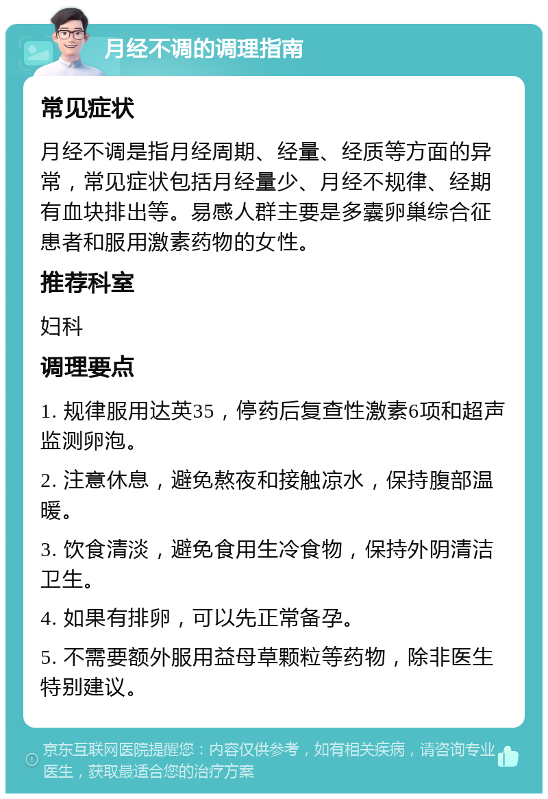 月经不调的调理指南 常见症状 月经不调是指月经周期、经量、经质等方面的异常，常见症状包括月经量少、月经不规律、经期有血块排出等。易感人群主要是多囊卵巢综合征患者和服用激素药物的女性。 推荐科室 妇科 调理要点 1. 规律服用达英35，停药后复查性激素6项和超声监测卵泡。 2. 注意休息，避免熬夜和接触凉水，保持腹部温暖。 3. 饮食清淡，避免食用生冷食物，保持外阴清洁卫生。 4. 如果有排卵，可以先正常备孕。 5. 不需要额外服用益母草颗粒等药物，除非医生特别建议。