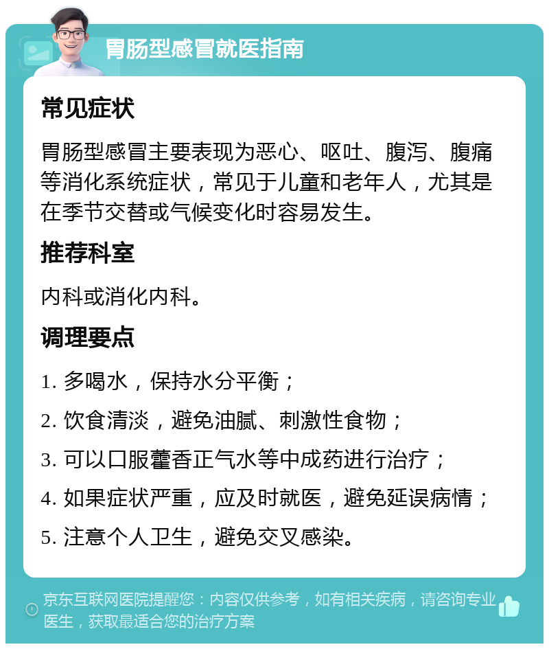 胃肠型感冒就医指南 常见症状 胃肠型感冒主要表现为恶心、呕吐、腹泻、腹痛等消化系统症状，常见于儿童和老年人，尤其是在季节交替或气候变化时容易发生。 推荐科室 内科或消化内科。 调理要点 1. 多喝水，保持水分平衡； 2. 饮食清淡，避免油腻、刺激性食物； 3. 可以口服藿香正气水等中成药进行治疗； 4. 如果症状严重，应及时就医，避免延误病情； 5. 注意个人卫生，避免交叉感染。