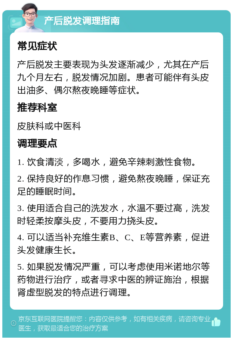 产后脱发调理指南 常见症状 产后脱发主要表现为头发逐渐减少，尤其在产后九个月左右，脱发情况加剧。患者可能伴有头皮出油多、偶尔熬夜晚睡等症状。 推荐科室 皮肤科或中医科 调理要点 1. 饮食清淡，多喝水，避免辛辣刺激性食物。 2. 保持良好的作息习惯，避免熬夜晚睡，保证充足的睡眠时间。 3. 使用适合自己的洗发水，水温不要过高，洗发时轻柔按摩头皮，不要用力挠头皮。 4. 可以适当补充维生素B、C、E等营养素，促进头发健康生长。 5. 如果脱发情况严重，可以考虑使用米诺地尔等药物进行治疗，或者寻求中医的辨证施治，根据肾虚型脱发的特点进行调理。