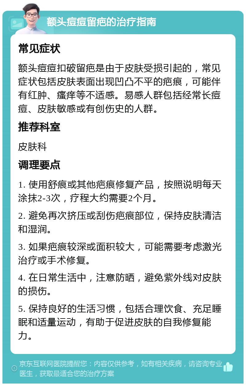 额头痘痘留疤的治疗指南 常见症状 额头痘痘扣破留疤是由于皮肤受损引起的，常见症状包括皮肤表面出现凹凸不平的疤痕，可能伴有红肿、瘙痒等不适感。易感人群包括经常长痘痘、皮肤敏感或有创伤史的人群。 推荐科室 皮肤科 调理要点 1. 使用舒痕或其他疤痕修复产品，按照说明每天涂抹2-3次，疗程大约需要2个月。 2. 避免再次挤压或刮伤疤痕部位，保持皮肤清洁和湿润。 3. 如果疤痕较深或面积较大，可能需要考虑激光治疗或手术修复。 4. 在日常生活中，注意防晒，避免紫外线对皮肤的损伤。 5. 保持良好的生活习惯，包括合理饮食、充足睡眠和适量运动，有助于促进皮肤的自我修复能力。