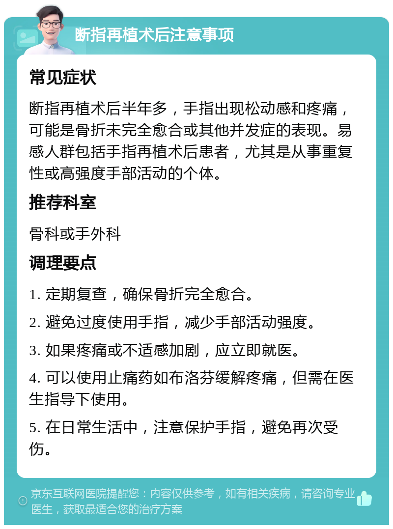 断指再植术后注意事项 常见症状 断指再植术后半年多，手指出现松动感和疼痛，可能是骨折未完全愈合或其他并发症的表现。易感人群包括手指再植术后患者，尤其是从事重复性或高强度手部活动的个体。 推荐科室 骨科或手外科 调理要点 1. 定期复查，确保骨折完全愈合。 2. 避免过度使用手指，减少手部活动强度。 3. 如果疼痛或不适感加剧，应立即就医。 4. 可以使用止痛药如布洛芬缓解疼痛，但需在医生指导下使用。 5. 在日常生活中，注意保护手指，避免再次受伤。