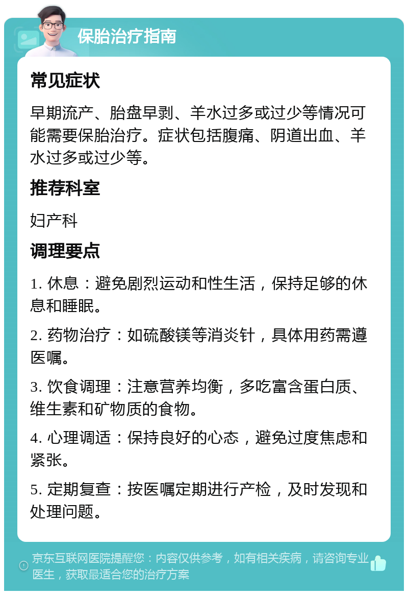 保胎治疗指南 常见症状 早期流产、胎盘早剥、羊水过多或过少等情况可能需要保胎治疗。症状包括腹痛、阴道出血、羊水过多或过少等。 推荐科室 妇产科 调理要点 1. 休息：避免剧烈运动和性生活，保持足够的休息和睡眠。 2. 药物治疗：如硫酸镁等消炎针，具体用药需遵医嘱。 3. 饮食调理：注意营养均衡，多吃富含蛋白质、维生素和矿物质的食物。 4. 心理调适：保持良好的心态，避免过度焦虑和紧张。 5. 定期复查：按医嘱定期进行产检，及时发现和处理问题。