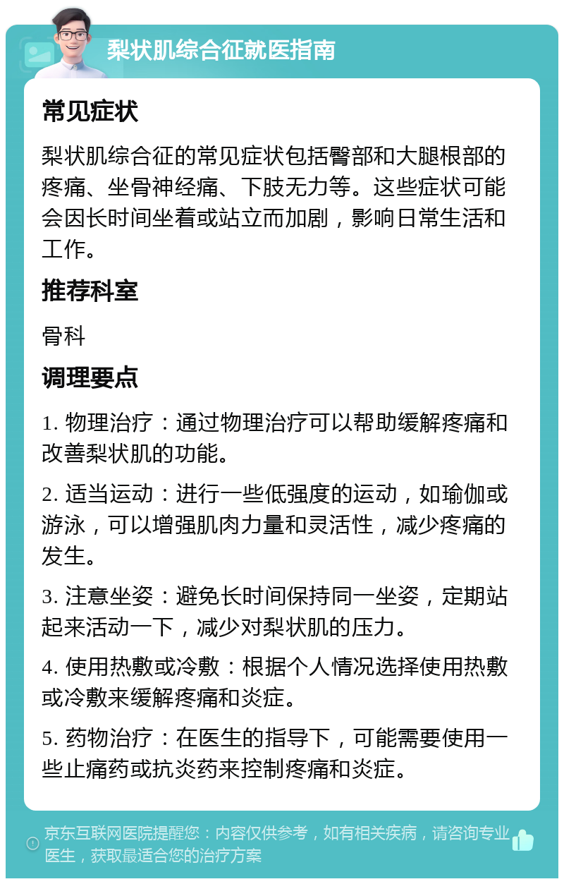 梨状肌综合征就医指南 常见症状 梨状肌综合征的常见症状包括臀部和大腿根部的疼痛、坐骨神经痛、下肢无力等。这些症状可能会因长时间坐着或站立而加剧，影响日常生活和工作。 推荐科室 骨科 调理要点 1. 物理治疗：通过物理治疗可以帮助缓解疼痛和改善梨状肌的功能。 2. 适当运动：进行一些低强度的运动，如瑜伽或游泳，可以增强肌肉力量和灵活性，减少疼痛的发生。 3. 注意坐姿：避免长时间保持同一坐姿，定期站起来活动一下，减少对梨状肌的压力。 4. 使用热敷或冷敷：根据个人情况选择使用热敷或冷敷来缓解疼痛和炎症。 5. 药物治疗：在医生的指导下，可能需要使用一些止痛药或抗炎药来控制疼痛和炎症。