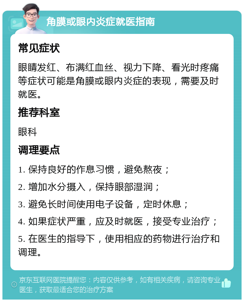 角膜或眼内炎症就医指南 常见症状 眼睛发红、布满红血丝、视力下降、看光时疼痛等症状可能是角膜或眼内炎症的表现，需要及时就医。 推荐科室 眼科 调理要点 1. 保持良好的作息习惯，避免熬夜； 2. 增加水分摄入，保持眼部湿润； 3. 避免长时间使用电子设备，定时休息； 4. 如果症状严重，应及时就医，接受专业治疗； 5. 在医生的指导下，使用相应的药物进行治疗和调理。