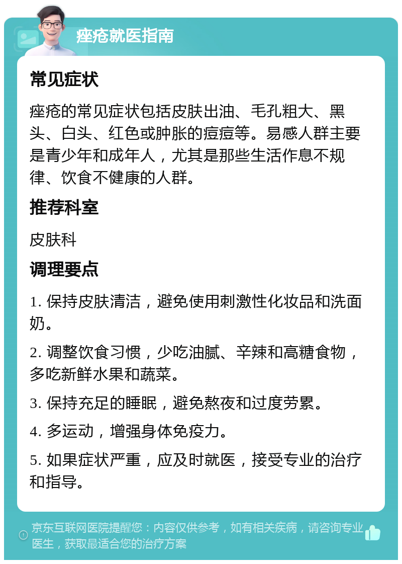 痤疮就医指南 常见症状 痤疮的常见症状包括皮肤出油、毛孔粗大、黑头、白头、红色或肿胀的痘痘等。易感人群主要是青少年和成年人，尤其是那些生活作息不规律、饮食不健康的人群。 推荐科室 皮肤科 调理要点 1. 保持皮肤清洁，避免使用刺激性化妆品和洗面奶。 2. 调整饮食习惯，少吃油腻、辛辣和高糖食物，多吃新鲜水果和蔬菜。 3. 保持充足的睡眠，避免熬夜和过度劳累。 4. 多运动，增强身体免疫力。 5. 如果症状严重，应及时就医，接受专业的治疗和指导。