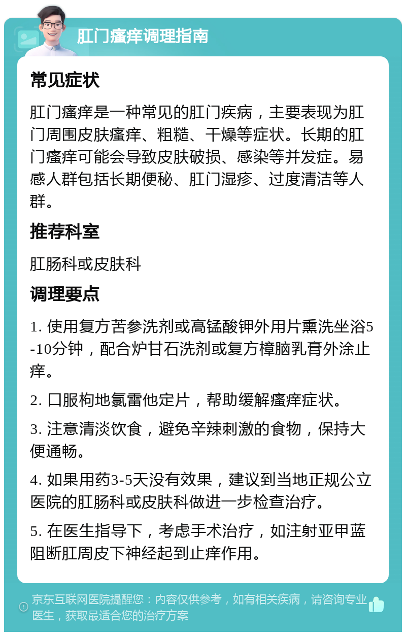 肛门瘙痒调理指南 常见症状 肛门瘙痒是一种常见的肛门疾病，主要表现为肛门周围皮肤瘙痒、粗糙、干燥等症状。长期的肛门瘙痒可能会导致皮肤破损、感染等并发症。易感人群包括长期便秘、肛门湿疹、过度清洁等人群。 推荐科室 肛肠科或皮肤科 调理要点 1. 使用复方苦参洗剂或高锰酸钾外用片熏洗坐浴5-10分钟，配合炉甘石洗剂或复方樟脑乳膏外涂止痒。 2. 口服枸地氯雷他定片，帮助缓解瘙痒症状。 3. 注意清淡饮食，避免辛辣刺激的食物，保持大便通畅。 4. 如果用药3-5天没有效果，建议到当地正规公立医院的肛肠科或皮肤科做进一步检查治疗。 5. 在医生指导下，考虑手术治疗，如注射亚甲蓝阻断肛周皮下神经起到止痒作用。