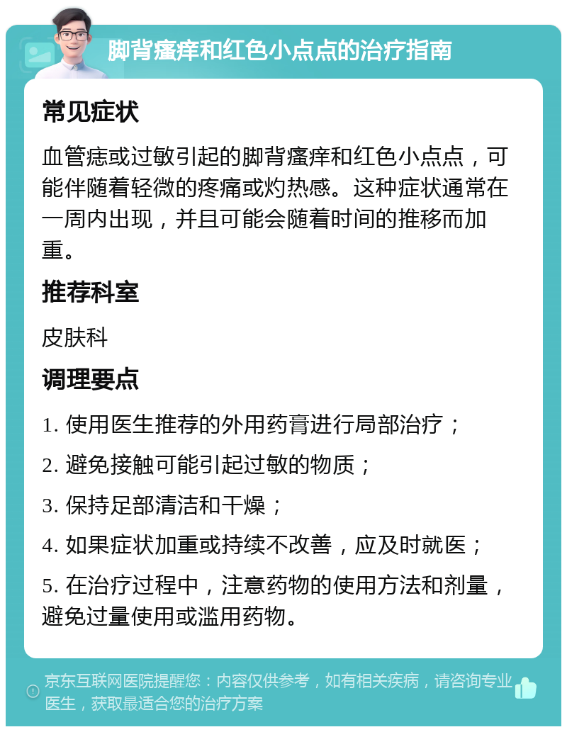 脚背瘙痒和红色小点点的治疗指南 常见症状 血管痣或过敏引起的脚背瘙痒和红色小点点，可能伴随着轻微的疼痛或灼热感。这种症状通常在一周内出现，并且可能会随着时间的推移而加重。 推荐科室 皮肤科 调理要点 1. 使用医生推荐的外用药膏进行局部治疗； 2. 避免接触可能引起过敏的物质； 3. 保持足部清洁和干燥； 4. 如果症状加重或持续不改善，应及时就医； 5. 在治疗过程中，注意药物的使用方法和剂量，避免过量使用或滥用药物。