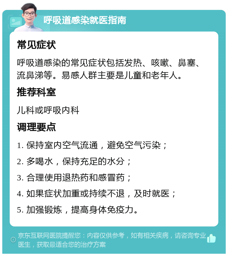 呼吸道感染就医指南 常见症状 呼吸道感染的常见症状包括发热、咳嗽、鼻塞、流鼻涕等。易感人群主要是儿童和老年人。 推荐科室 儿科或呼吸内科 调理要点 1. 保持室内空气流通，避免空气污染； 2. 多喝水，保持充足的水分； 3. 合理使用退热药和感冒药； 4. 如果症状加重或持续不退，及时就医； 5. 加强锻炼，提高身体免疫力。