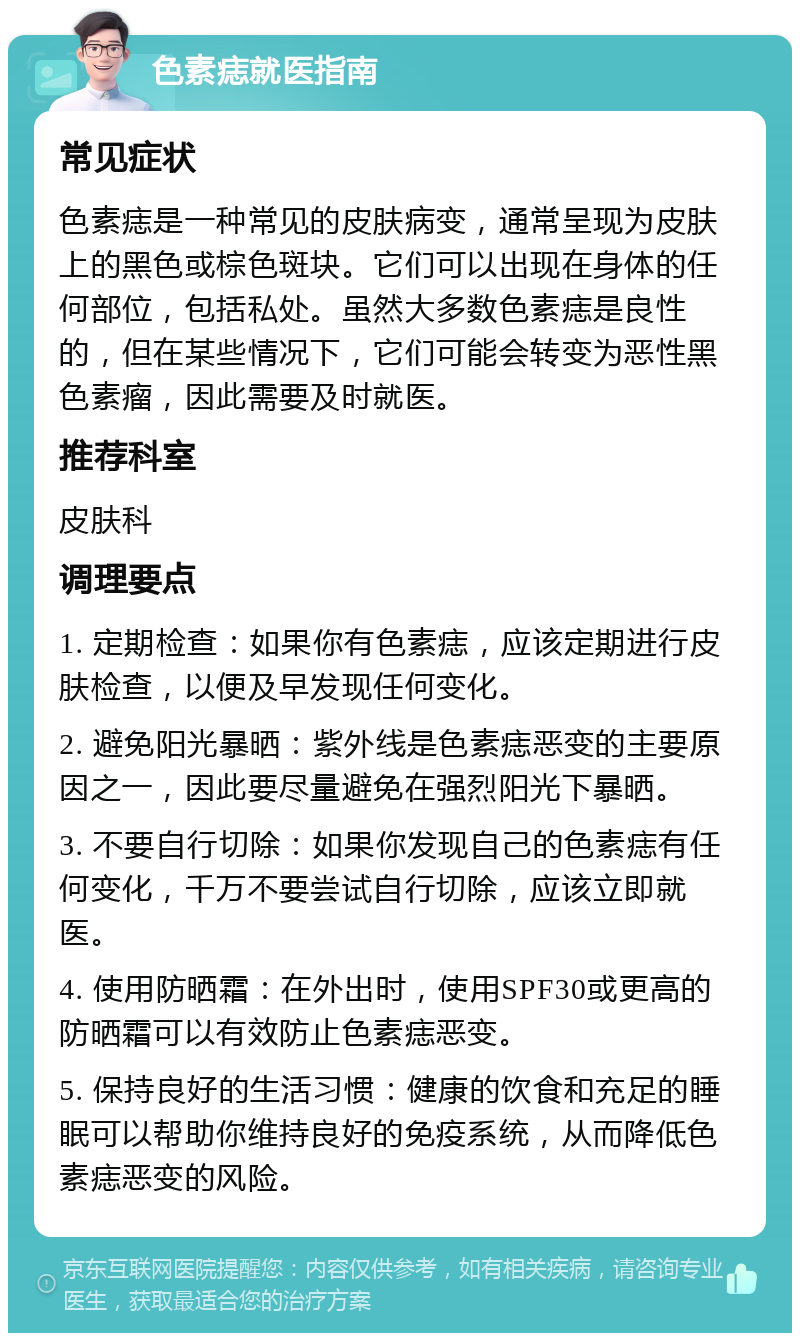 色素痣就医指南 常见症状 色素痣是一种常见的皮肤病变，通常呈现为皮肤上的黑色或棕色斑块。它们可以出现在身体的任何部位，包括私处。虽然大多数色素痣是良性的，但在某些情况下，它们可能会转变为恶性黑色素瘤，因此需要及时就医。 推荐科室 皮肤科 调理要点 1. 定期检查：如果你有色素痣，应该定期进行皮肤检查，以便及早发现任何变化。 2. 避免阳光暴晒：紫外线是色素痣恶变的主要原因之一，因此要尽量避免在强烈阳光下暴晒。 3. 不要自行切除：如果你发现自己的色素痣有任何变化，千万不要尝试自行切除，应该立即就医。 4. 使用防晒霜：在外出时，使用SPF30或更高的防晒霜可以有效防止色素痣恶变。 5. 保持良好的生活习惯：健康的饮食和充足的睡眠可以帮助你维持良好的免疫系统，从而降低色素痣恶变的风险。