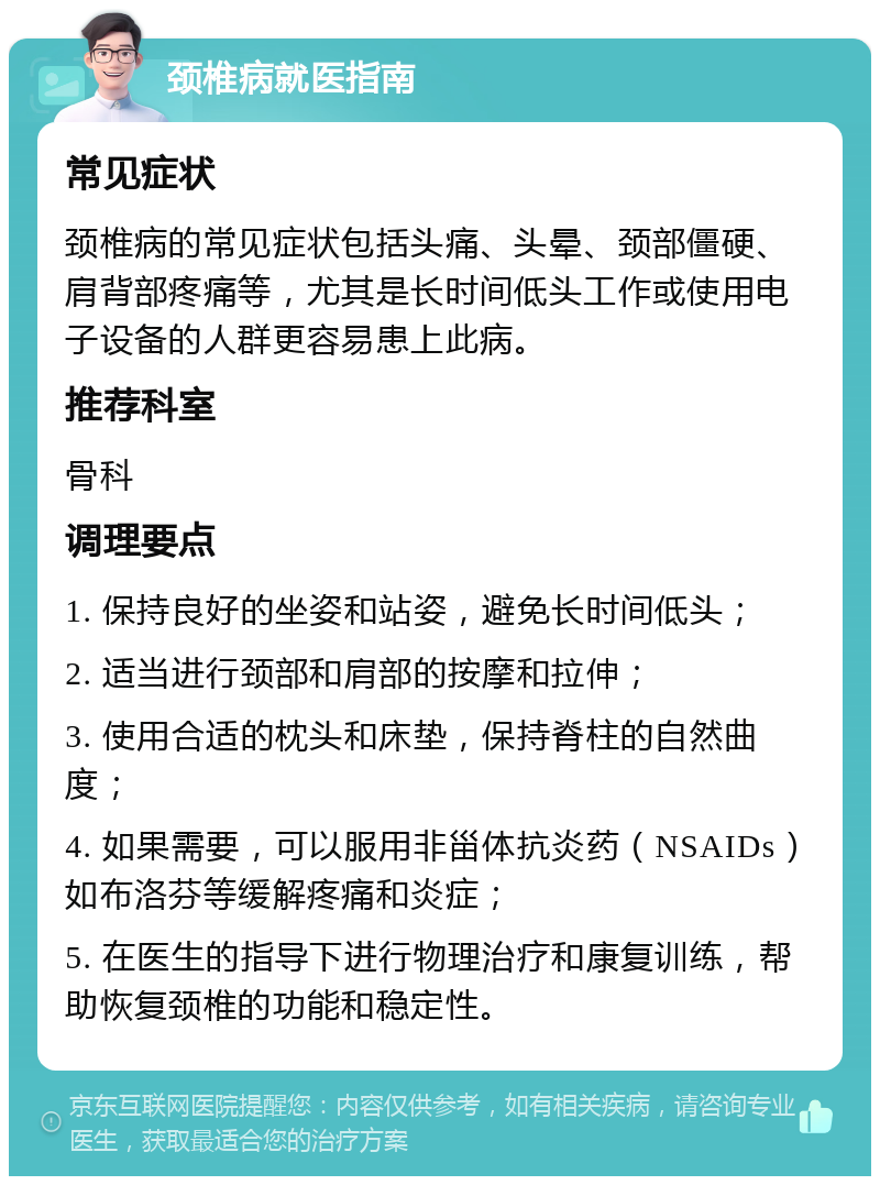 颈椎病就医指南 常见症状 颈椎病的常见症状包括头痛、头晕、颈部僵硬、肩背部疼痛等，尤其是长时间低头工作或使用电子设备的人群更容易患上此病。 推荐科室 骨科 调理要点 1. 保持良好的坐姿和站姿，避免长时间低头； 2. 适当进行颈部和肩部的按摩和拉伸； 3. 使用合适的枕头和床垫，保持脊柱的自然曲度； 4. 如果需要，可以服用非甾体抗炎药（NSAIDs）如布洛芬等缓解疼痛和炎症； 5. 在医生的指导下进行物理治疗和康复训练，帮助恢复颈椎的功能和稳定性。