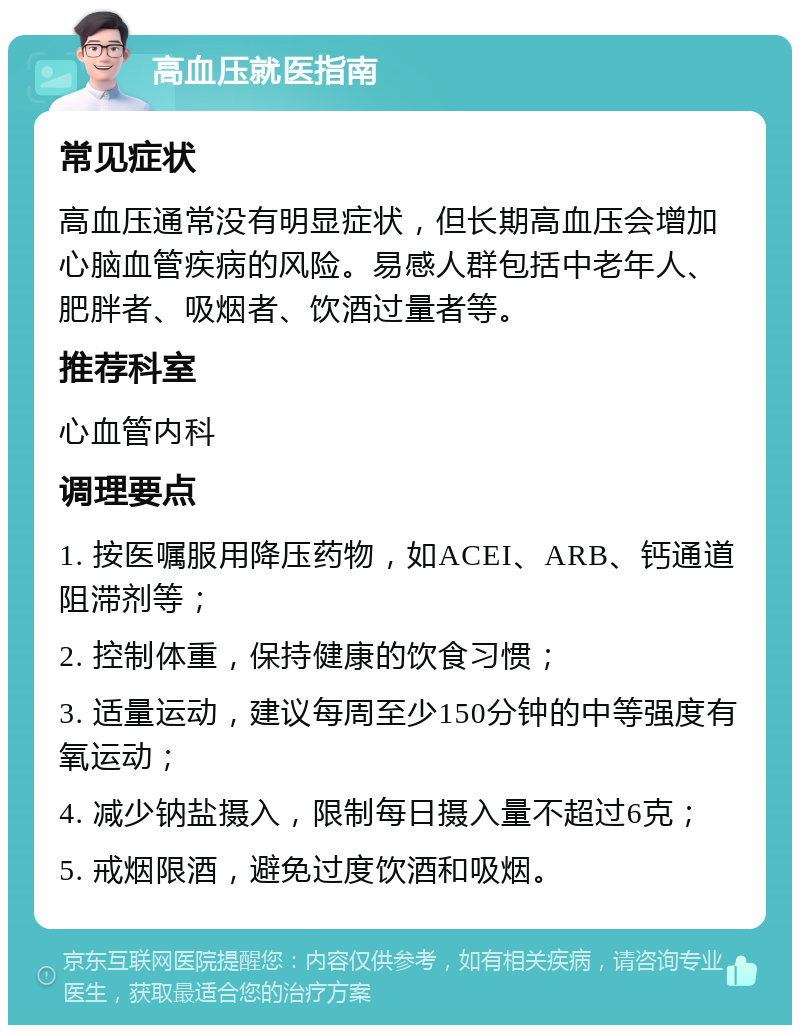 高血压就医指南 常见症状 高血压通常没有明显症状，但长期高血压会增加心脑血管疾病的风险。易感人群包括中老年人、肥胖者、吸烟者、饮酒过量者等。 推荐科室 心血管内科 调理要点 1. 按医嘱服用降压药物，如ACEI、ARB、钙通道阻滞剂等； 2. 控制体重，保持健康的饮食习惯； 3. 适量运动，建议每周至少150分钟的中等强度有氧运动； 4. 减少钠盐摄入，限制每日摄入量不超过6克； 5. 戒烟限酒，避免过度饮酒和吸烟。