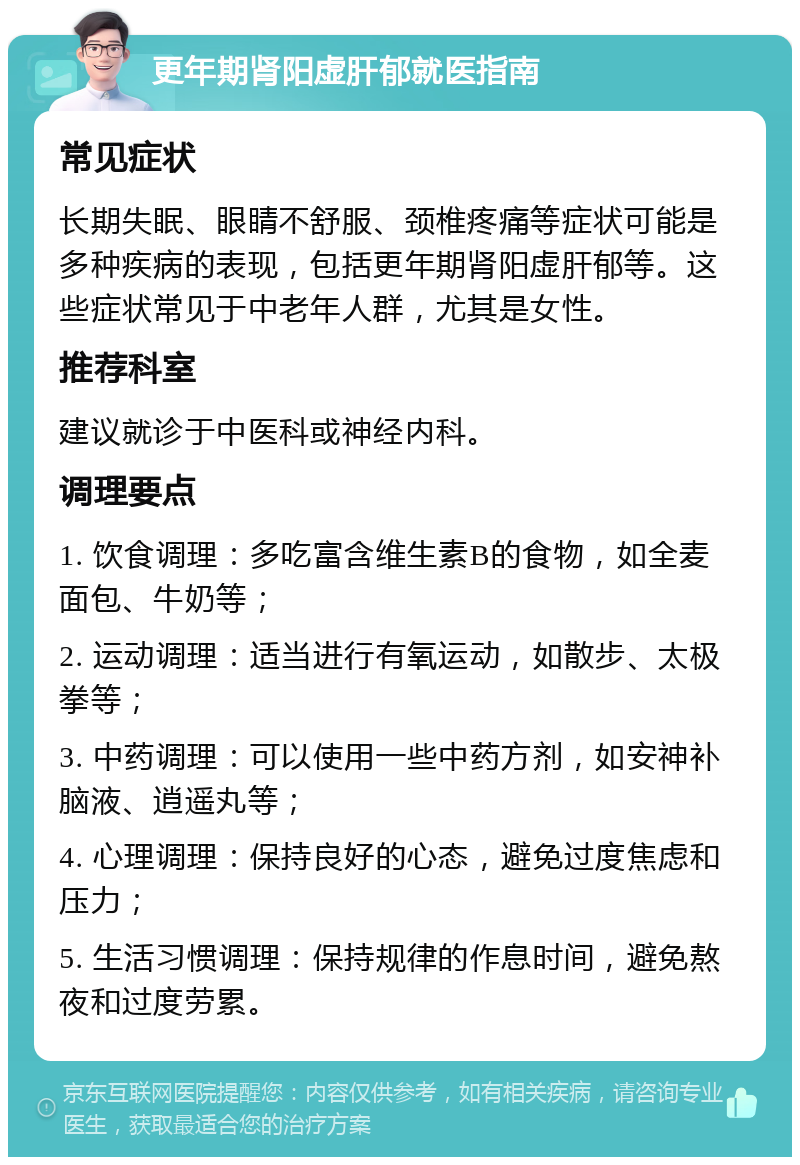 更年期肾阳虚肝郁就医指南 常见症状 长期失眠、眼睛不舒服、颈椎疼痛等症状可能是多种疾病的表现，包括更年期肾阳虚肝郁等。这些症状常见于中老年人群，尤其是女性。 推荐科室 建议就诊于中医科或神经内科。 调理要点 1. 饮食调理：多吃富含维生素B的食物，如全麦面包、牛奶等； 2. 运动调理：适当进行有氧运动，如散步、太极拳等； 3. 中药调理：可以使用一些中药方剂，如安神补脑液、逍遥丸等； 4. 心理调理：保持良好的心态，避免过度焦虑和压力； 5. 生活习惯调理：保持规律的作息时间，避免熬夜和过度劳累。