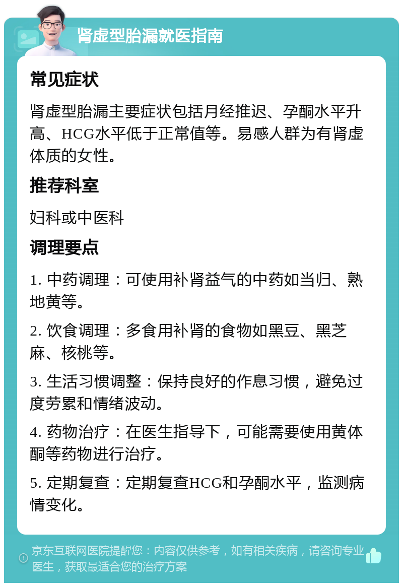 肾虚型胎漏就医指南 常见症状 肾虚型胎漏主要症状包括月经推迟、孕酮水平升高、HCG水平低于正常值等。易感人群为有肾虚体质的女性。 推荐科室 妇科或中医科 调理要点 1. 中药调理：可使用补肾益气的中药如当归、熟地黄等。 2. 饮食调理：多食用补肾的食物如黑豆、黑芝麻、核桃等。 3. 生活习惯调整：保持良好的作息习惯，避免过度劳累和情绪波动。 4. 药物治疗：在医生指导下，可能需要使用黄体酮等药物进行治疗。 5. 定期复查：定期复查HCG和孕酮水平，监测病情变化。