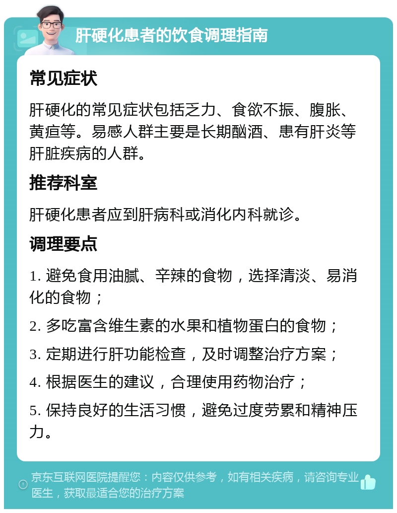 肝硬化患者的饮食调理指南 常见症状 肝硬化的常见症状包括乏力、食欲不振、腹胀、黄疸等。易感人群主要是长期酗酒、患有肝炎等肝脏疾病的人群。 推荐科室 肝硬化患者应到肝病科或消化内科就诊。 调理要点 1. 避免食用油腻、辛辣的食物，选择清淡、易消化的食物； 2. 多吃富含维生素的水果和植物蛋白的食物； 3. 定期进行肝功能检查，及时调整治疗方案； 4. 根据医生的建议，合理使用药物治疗； 5. 保持良好的生活习惯，避免过度劳累和精神压力。